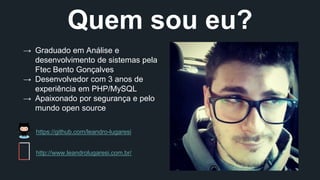 Quem sou eu? 
→ Graduado em Análise e 
desenvolvimento de sistemas pela 
Ftec Bento Gonçalves 
→ Desenvolvedor com 3 anos de 
experiência em PHP/MySQL 
→ Apaixonado por segurança e pelo 
mundo open source 
https://github.com/leandro-lugaresi 
http://www.leandrolugaresi.com.br/ 
 