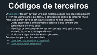 Códigos de terceiros 
O Composer foi sem dúvidas uma das melhores coisas que aconteceram para 
o PHP nos últimos anos. Ele tornou a obtenção de código de terceiros muito 
mais fácil, porém deve se ter alguns cuidados na sua utilização. 
→ Utilize bibliotecas e complementos estáveis e que tenham uma 
comunidade em torno delas; 
→ Identificar os componentes e suas versões que você está usando, 
incluindo todas as suas dependências; 
→ Monitorar a segurança destes componentes. 
Ferramentas para auxiliar no trabalho: 
→ https://security.sensiolabs.org/check 
→ https://www.versioneye.com/ 
 