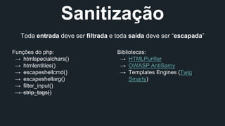 Sanitização 
Toda entrada deve ser filtrada e toda saída deve ser “escapada” 
Funções do php: 
→ htmlspecialchars() 
→ htmlentities() 
→ escapeshellcmd() 
→ escapeshellarg() 
→ filter_input() 
→ strip_tags() 
Bibliotecas: 
→ HTMLPurifier 
→ OWASP AntiSamy 
→ Templates Engines (Twig, 
Smarty) 
 