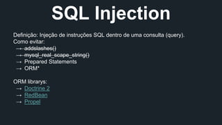 SQL Injection 
Definição: Injeção de instruções SQL dentro de uma consulta (query). 
Como evitar: 
→ addslashes() 
→ mysql_real_scape_string() 
→ Prepared Statements 
→ ORM* 
ORM librarys: 
→ Doctrine 2 
→ RedBean 
→ Propel 
 