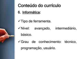 Conteúdo do currículo
6. Informática:
Tipo de ferramenta.
Nível: avançado, intermediário,
básico.
Grau de conhecimento: técnico,
programação, usuário.
 