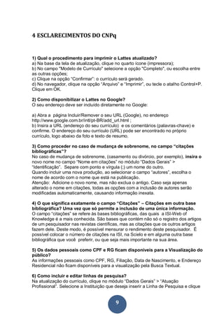 9
4 ESCLARECIMENTOS DO CNPq
1) Qual o procedimento para imprimir o Lattes atualizado?
a) Na base da tela de atualização, clique no quarto ícone (impressora);
b) No campo "Modelo de Currículo" selecione a opção "Completo", ou escolha entre
as outras opções;
c) Clique na opção “Confirmar”: o currículo será gerado.
d) No navegador, clique na opção “Arquivo” e “Imprimir”, ou tecle o atalho Control+P.
Clique em OK.
2) Como disponibilizar o Lattes no Google?
O seu endereço deve ser incluído diretamente no Google:
a) Abra a página Incluir/Remover o seu URL (Google), no endereço
http://www.google.com.br/intl/pt-BR/add_url.html ;
b) Insira a URL (endereço do seu currículo) e os comentários (palavras-chave) e
confirme. O endereço do seu currículo (URL) pode ser encontrado no próprio
currículo, logo abaixo da foto e texto de resumo.
3) Como proceder no caso de mudança de sobrenome, no campo “citações
bibliográficas”?
No caso de mudança de sobrenome, (casamento ou divórcio, por exemplo), insira o
novo nome no campo “Nome em citações” no módulo “Dados Gerais” >
“Identificação”. Separe com ponto e vírgula (;) um nome do outro.
Quando incluir uma nova produção, ao selecionar o campo “autores”, escolha o
nome de acordo com o nome que está na publicação.
Atenção: Adicione o novo nome, mas não exclua o antigo. Caso seja apenas
alterado o nome em citações, todas as opções com a inclusão de autores serão
modificadas automaticamente, causando informação inexata.
4) O que significa exatamente o campo “Citações” – Citações em outra base
bibliográfica? Uma vez que só permite a inclusão de uma única informação.
O campo “citações” se refere às bases bibliográficas, das quais a ISI-Web of
Knowledge é a mais conhecida. São bases que contém não só o registro dos artigos
de um pesquisador nas revistas científicas, mas as citações que os outros artigos
fazem dele. Deste modo, é possível mensurar o rendimento deste pesquisador. É
possível colocar o número de citações na ISI, na Scielo e em alguma outra base
bibliográfica que você preferir, ou que seja mais importante na sua área.
5) Os dados pessoais como CPF e RG ficam disponíveis para a Visualização do
público?
As informações pessoais como CPF, RG, Filiação, Data de Nascimento, e Endereço
Residencial não ficam disponíveis para a visualização pela Busca Textual.
6) Como incluir e editar linhas de pesquisa?
Na atualização do currículo, clique no módulo “Dados Gerais” > “Atuação
Profissional”. Selecione a Instituição que deseja inserir a Linha de Pesquisa e clique
 