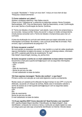 10
na opção “Atividades” > “Incluir um novo item”. Inclua um novo item do tipo
“Pesquisa e Desenvolvimento”.
7) Como cadastrar um Lattes?
Acesse o endereço eletrônico http://lattes.cnpq.br.
Clique no link “Cadastrar-se” e preencha os seguintes campos: Nome Completo,
Nacionalidade, CPF, País de Nascimento, Data de Nascimento, e-mail, Confirmação
de e-mail, Senha e Confirmação de Senha. Confirme.
O “Termo de Adesão e Compromisso” será aberto. Leia o termo de compromisso e,
se concordar, marque ao Box “Estou de acordo” e clique no botão correspondente.
(Você precisa concordar com o Termo de Adesão e Compromisso para criar um
currículo)
A área de atualização do currículo será aberta para que sejam colocadas as suas
informações curriculares. No entanto, o seu currículo ainda Não foi enviado. Para
enviá-lo, siga o procedimento da pergunta nº 14
8) Como recuperar a senha?
Se você perdeu ou esqueceu sua senha, mas mantém o e-mail do Lattes atualizado,
siga as orientações na página de acesso, ou clique no endereço abaixo, informado
seu CPF e optando pela forma de recebimento “E-mail".
http://plsql1.cnpq.br/sigef_imp/seg_via_senha.inicio
9) Como recuperar a senha se o e-mail cadastrado na base estiver incorreto?
Encaminhe e-mail para suporte-senha@cnpq.br com as seguintes informações:
- Nome completo:
- CPF:
- RG:
- Data de nascimento:
- Nome do pai e/ou da mãe:
- E-mail cadastrado na base de dados:
10) Caso apareça mensagem “Senha não confere”, o que fazer?
Primeiro confira com atenção se você está digitando a senha corretamente.
Muitas vezes um cadastro já foi efetuado há algum tempo no seu CPF e nunca foi
efetivado, causando um choque de senhas. Neste caso é necessário solicitar a
senha de acesso ao e-mail suporte-senha@cnpq.br com os seguintes dados:
Nome completo:
CPF:
RG:
Data de nascimento:
Nome do pai e/ou da mãe:
E-mail cadastrado na base de dados:
11) O que significa DOI? Como descobrí-lo? Qual formato a ser inserido?
DOI significa Digital Object Identifier ("Identificador de Objeto Digital"). Este
identificador, composto de números e letras, é atribuído ao objeto digital (no caso,
um artigo) para que este seja unicamente identificado na Internet. Através desse
 