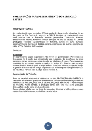 14
6 ORIENTAÇÕES PARA PREENCHIMENTO DO CURRICULO
LATTES
PRODUÇÃO TÉCNICA:
As produções técnicas equivalem 15% da avaliação da produção intelectual de um
Programa de Pós Graduação segundo a CAPES. Os tipos de produções técnicas
mais comuns são: a) Trabalhos técnicos (Assessoria, Consultoria, Parecer,
Elaboração de Projeto, Relatório Técnico, Serviços na área da saúde); b) Demais
produções Técnicas (Apresentação de trabalho, cursos de curta duração,
desenvolvimento de material didático, editoria, organização de evento, programa de
rádio e TV e Relatório de Pesquisa).
Destaque:
Pareceres:
De acordo com a Capes os pareceres não devem ser genéricos (ex: Pareceres para
Congresso X). O ideal é que foi realizado, seja registrado. Se o professor fez cinco
pareceres para o congresso, estes deverão ser citados as 5 vezes. Para resolver as
questões do anonimato, registre o código do artigo. Ex: Parecer para o artigo
número AD320, Parecer para o Artigo AD321. Caso não tenha o código do artigo,
sugere-se a criação de um código seqüencial. Ex: Parecer para o artigo número 001
da Revista X, Parecer para o Artigo 002 da Revista X .
Apresentação de Trabalho
Para os trabalhos em eventos registrados no item PRODUÇÃO BIBLIGRÁFICA –
Trabalhos em Eventos, que foram apresentados, também deverão ser registrados no
item DEMAIS PRODUÇÕES TIPOS DE PRODUÇÕES TÉCNICAS – Apresentação
de trabalho. Neste sentido, a produção conta com uma vez como produção
bibliográfica e outra como produção técnica.
Segue abaixo tabela com os tipos de produções técnicas e bibliográficas e seus
respectivos detalhamentos, conteúdo e característica.
 