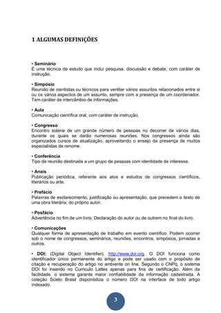 3
1 ALGUMAS DEFINIÇÕES
• Seminário
É uma técnica de estudo que inclui pesquisa, discussão e debate, com caráter de
instrução.
• Simpósio
Reunião de cientistas ou técnicos para ventilar vários assuntos relacionados entre si
ou os vários aspectos de um assunto, sempre com a presença de um coordenador.
Tem caráter de intercâmbio de informações.
• Aula
Comunicação científica oral, com caráter de instrução.
• Congresso
Encontro solene de um grande número de pessoas no decorrer de vários dias,
durante os quais se darão numerosas reuniões. Nos congressos ainda são
organizados cursos de atualização, aproveitando o ensejo da presença de muitos
especialistas de renome.
• Conferência
Tipo de reunião destinada a um grupo de pessoas com identidade de interesse.
• Anais
Publicação periódica, referente aos atos e estudos de congressos científicos,
literários ou arte.
• Prefácio
Palavras de esclarecimento, justificação ou apresentação, que precedem o texto de
uma obra literária, do próprio autor.
• Posfácio
Advertência no fim de um livro. Declaração do autor ou de outrem no final do livro.
• Comunicações
Qualquer forma de apresentação de trabalho em evento científico. Podem ocorrer
sob o nome de congressos, seminários, reuniões, encontros, simpósios, jornadas e
outros.
• DOI: (Digital Object Identifier). http://www.doi.org. O DOI funciona como
identificador único permanente do artigo e pode ser usado com o propósito de
citação e recuperação do artigo no ambiente on line. Segundo o CNPq, o sistema
DOI foi inserido no Curriculo Lattes apenas para fins de certificação. Além da
facilidade, o sistema garante maior confiabilidade da informação cadastrada. A
coleção Scielo Brasil disponibiliza o número DOI na interface de todo artigo
indexado.
 