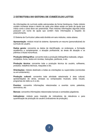 5
2 ESTRUTURA DO SISTEMA DE CURRÍCULOS LATTES
As informações do currículo estão estruturadas de forma hierárquica. Cada módulo
contém inúmeras áreas e dentro de cada uma delas existe um texto de ajuda que
indica como a área deve ser preenchida. Para maiores informações algumas áreas
possuem um ícone de ajuda que contém mais informações a respeito do
preenchimento.
O Sistema de Currículos Lattes está dividido em seis módulos, vistos abaixo.
Apresentação: módulo inicial do sistema. Apresenta um resumo (personalizável) do
currículo do usuário.
Dados gerais: concentra os dados de identificação, os endereços, a formação
acadêmica e complementar, a atuação profissional, as áreas de atuação e os
prêmios e títulos honoríficos.
Produção bibliográfica: concentra toda a produção bibliográfica realizada, artigos
completos, livros, textos em revistas, traduções, partituras, e etc.
Produção técnica: concentra toda a produção técnica do usuário, softwares,
produtos, trabalhos técnicos, maquetes e etc.
Orientações: módulo destinado a todas as orientações ou supervisões (concluídas
ou em andamento).
Produção cultural: concentra toda atividade relacionada à área cultural,
apresentações de obras, arranjos ou composições musicais, artes visuais,
programas de rádio ou tv e etc.
Eventos: concentra informações relacionadas a eventos como palestras,
seminários, etc
Bancas: concentra informações relacionadas bancas e comissões julgadoras.
Indicadores: módulo para inserção de indicadores de relevância e para
quantificação de produção do usuário (indicadores de produção).
 