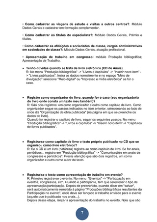 7
• Como cadastrar as viagens de estudo e visitas a outros centros?: Módulo
Dados Gerais e cadastrar em formação complementar.
• Como cadastrar os títulos de especialista?: Módulo Dados Gerais, Prêmio e
títulos.
• Como cadastrar as afiliações a sociedades de classe, cargos administrativos
em sociedades de classe?: Módulo Dados Gerais, atuação profissional.
• Apresentação de trabalho em congresso: módulo Produção bibliográfica;
Apresentação de Trabalho.
 Tenho dúvidas quando se trata de livro eletrônico (CD de Anais).
R: No menu "Produção bibliográfica" -> "Livros e capítulos" -> "Inserir novo item" -
> "Livros publicados". Insira os dados normalmente e no espaço "Meio de
divulgação" selecione "Meio digital" ou "Impresso e mídia eletrônica" se for o
caso.
 Registro como organizador do livro, quando for o caso (sou organizador/a
de livro onde consta um texto meu também)?
R: São dois registros: um como organizador e outro como capítulo de livro. Como
organizador segue os passos indicados no item anterior, selecionando ao lado de
onde diz "Organização de obra publicada" (na página em que se preenche os
dados do livro).
Quando for registrar o capítulo de livro, seguir os seguintes passos: No menu
"Produção bibliográfica" -> "Livros e capítulos" -> "Inserir novo item" -> "Capítulos
de livros publicados".
 Registra-se como capítulo de livro o texto próprio publicado no CD que se
organizou como livro eletrônico?
R: Se o CD é um livro (natureza) registra-se como capítulo de livro. Se for anais,
periódicos... registra em "Produção bibliográfica" -> "Comunicações em anais de
congressos e periódicos". Preste atenção que são dois registros, um como
organizador e outro como autor de texto.
 Registra-se o texto como apresentação de trabalho em evento?
R: Primeiro registra-se o evento: No menu "Eventos" -> "Participação em
eventos, congressos, etc". Quando é participante, tem que selecionar o tipo de
apresentação/participação. Depois de preenchido, quando clicar em "salvar",
será automaticamente remetido à página "Produções bibliográficas resultantes da
Participação no evento", onde deve ser lançado o trabalho enviado para o evento
(aquele que é publicado nos anais...).
Depois dessa etapa, lançar a apresentação do trabalho no evento. Note que são
 