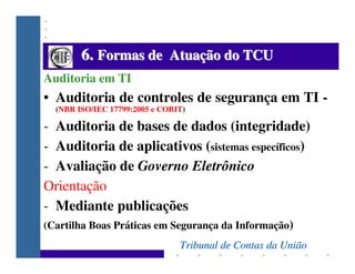 6. Formas de Atuação do TCU
Auditoria em TI
• Auditoria de controles de segurança em TI -
  (NBR ISO/IEC 17799:2005 e COBI...