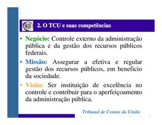 2. O TCU e suas competências

• Negócio: Controle externo da administração
  pública e da gestão dos recursos públicos
  f...