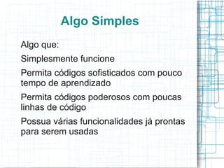 Algo Simples
Algo que:
Simplesmente funcione
Permita códigos sofisticados com pouco
tempo de aprendizado
Permita códigos poderosos com poucas
linhas de código
Possua várias funcionalidades já prontas
para serem usadas
 