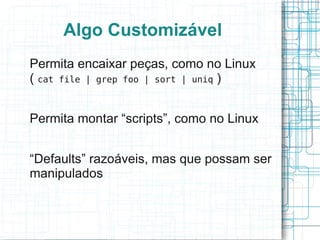 Algo Customizável
Permita encaixar peças, como no Linux
( cat file | grep foo | sort | uniq )


Permita montar “scripts”, como no Linux


“Defaults” razoáveis, mas que possam ser
manipulados
 