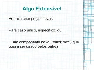 Algo Extensível
Permita criar peças novas


Para caso único, específico, ou ...


... um componente novo (“black box”) que
possa ser usado pelos outros
 