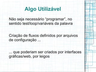 Algo Utilizável
Não seja necessário “programar”, no
sentido test/loop/variáveis da palavra


Criação de fluxos definidos por arquivos
de configuração ...


... que poderiam ser criados por interfaces
gráficas/web, por leigos
 