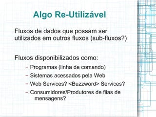 Algo Re-Utilizável
Fluxos de dados que possam ser
utilizados em outros fluxos (sub-fluxos?)


Fluxos disponibilizados como:
    –   Programas (linha de comando)
    –   Sistemas acessados pela Web
    –   Web Services? <Buzzword> Services?
    –   Consumidores/Produtores de filas de
         mensagens?
 