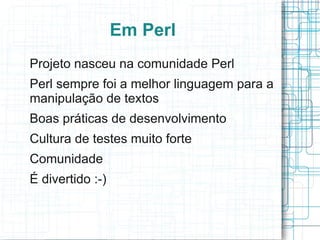 Em Perl
Projeto nasceu na comunidade Perl
Perl sempre foi a melhor linguagem para a
manipulação de textos
Boas práticas de desenvolvimento
Cultura de testes muito forte
Comunidade
É divertido :-)
 