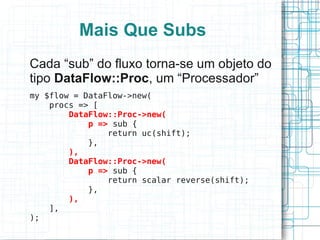 Mais Que Subs
Cada “sub” do fluxo torna-se um objeto do
tipo DataFlow::Proc, um “Processador”
my $flow = DataFlow->new(
    procs => [
        DataFlow::Proc->new(
            p => sub {
                return uc(shift);
            },
        ),
        DataFlow::Proc->new(
            p => sub {
                return scalar reverse(shift);
            },
        ),
    ],
);
 