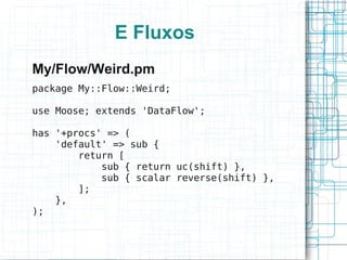 E Fluxos
My/Flow/Weird.pm
package My::Flow::Weird;

use Moose; extends 'DataFlow';

has '+procs' => (
    'default' => sub {
        return [
            sub { return uc(shift) },
            sub { scalar reverse(shift) },
        ];
    },
);
 