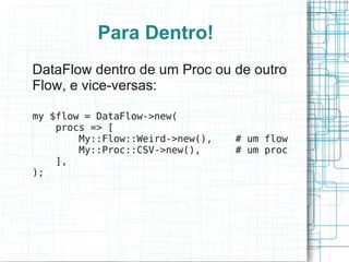 Para Dentro!
DataFlow dentro de um Proc ou de outro
Flow, e vice-versas:

my $flow = DataFlow->new(
    procs => [
        My::Flow::Weird->new(),   # um flow
        My::Proc::CSV->new(),     # um proc
    ],
);
 