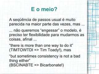 E o meio?
A seqüência de passos usual é muito
parecida na maior parte das vezes, mas ...
... não queremos “engessar” o modelo, é
preciso ter flexibilidade para mudarmos as
coisas, afinal ...
“there is more than one way to do it”
(TIMTOWTDI => Tim Toady!), mas
“but sometimes consistency is not a bad
thing either”
(BSCINABTE => Bicarbonate!)
 
