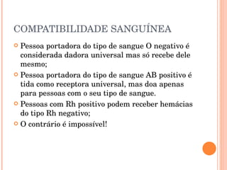 COMPATIBILIDADE SANGUÍNEA Pessoa portadora do tipo de sangue O negativo é considerada dadora universal mas só recebe dele mesmo; Pessoa portadora do tipo de sangue AB positivo é tida como receptora universal, mas doa apenas para pessoas com o seu tipo de sangue. Pessoas com Rh positivo podem receber hemácias do tipo Rh negativo; O contrário é impossível! 