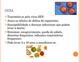 SIDA Transmite-se pelo vírus HIV; Ataca as células de defesa do organismo; Susceptibilidade a doenças infecciosas que podem levar à morte; Sintomas: emagrecimento, queda de cabelo, diarreias frequentes, infecções respiratórias frequentes; Pode levar 3 a 10 anos a manifestar-se. 