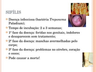 SIFÍLIS Doença infecciosa (bactéria  Treponema  Paladium); Tempo de incubação: 2 a 3 semanas; 1ª fase da doença: feridas nos genitais, indolores e desaparecem sem tratamento; 2ª fase da doença: manchas avermelhadas pelo corpo; 3ª fase da doença: problemas no cérebro, coração e ossos; Pode causar a morte!  