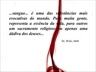 ...sangue... é uma das substâncias mais evocativas do mundo. Para muita gente, representa a essência da vida, para outros um sacramento religioso ou apenas uma dádiva dos deuses... Dr. Wells, 2008 