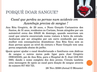 PORQUÊ DOAR SANGUE? Casal que perdeu as pernas num acidente em Azambuja precisa de sangue ! Ana Rita Gregório, de 29 anos, e Nuno Gonçalo Cartaxeiros dos Santos, de 31 anos, residentes no Cartaxo, foram atingidos por um automóvel cerca das 03h20 de domingo, quando socorriam um casal que estaria encarcerado numa viatura à beira da estrada. Acabaram por ser atingidos por um carro conduzido por uma mulher com consequências dramáticas: Ana Rita ficou sem as duas pernas quase ao nível da cintura e Nuno Gonçalo tem uma perna amputada abaixo do joelho.  Quem quiser ajudar o casal desafortunado e familiares com dádivas de sangue e outros meios pode ligar para José Gregório (936145516), pai de Ana Rita, para o Hospital de S. José (218 841 000), dando o nome completo dos dois jovens. Circula também uma mensagem de apoio ao casal para doação de sangue através do número 917 853 721.  28/ Nov./2008 (Jornal O Mirante) 