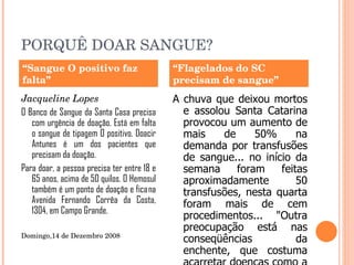 PORQUÊ DOAR SANGUE? Jacqueline Lopes    O Banco de Sangue da Santa Casa precisa com urgência de doação. Está em falta o sangue de tipagem O positivo. Doacir Antunes é um dos pacientes que precisam da doação. Para doar, a pessoa precisa ter entre 18 e 65 anos, acima de 50 quilos. O Hemosul também é um ponto de doação e fica na Avenida Fernando Corrêa da Costa, 1304, em Campo Grande. Domingo,14 de Dezembro 2008  A chuva que deixou mortos e assolou Santa Catarina provocou um aumento de mais de 50% na demanda por transfusões de sangue... no início da semana foram feitas aproximadamente 50 transfusões, nesta quarta foram mais de cem procedimentos...   "Outra preocupação está nas conseqüências da enchente, que costuma acarretar doenças como a leptospirose, cujo tratamento utiliza muitas bolsas de sangue“... (Coordenadora Patrícia 27/11/2008) “ Sangue O positivo faz falta” “ Flagelados do SC precisam de sangue” 