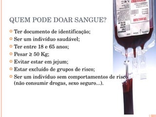 QUEM PODE DOAR SANGUE? Ter documento de identificação; Ser um indivíduo saudável; Ter entre 18 e 65 anos; Pesar ≥ 50 Kg; Evitar estar em jejum; Estar excluído de grupos de risco; Ser um indivíduo sem comportamentos de risco (não consumir drogas, sexo seguro...). 