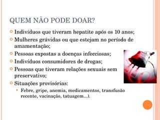 QUEM NÃO PODE DOAR? Indivíduos que tiveram hepatite após os 10 anos; Mulheres grávidas ou que estejam no período de amamentação; Pessoas expostas a doenças infecciosas; Indivíduos consumidores de drogas; Pessoas que tiveram relações sexuais sem preservativo; Situações provisórias: Febre, gripe, anemia, medicamentos, transfusão recente, vacinação, tatuagem...). 