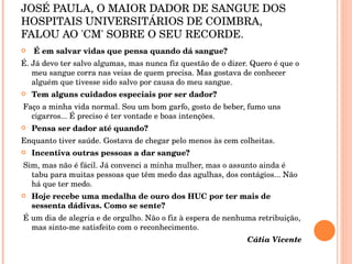 JOSÉ PAULA, O MAIOR DADOR DE SANGUE DOS HOSPITAIS UNIVERSITÁRIOS DE COIMBRA, FALOU AO 'CM' SOBRE O SEU RECORDE. É em salvar vidas que pensa quando dá sangue? É. Já devo ter salvo algumas, mas nunca fiz questão de o dizer. Quero é que o meu sangue corra nas veias de quem precisa. Mas gostava de conhecer alguém que tivesse sido salvo por causa do meu sangue. Tem alguns cuidados especiais por ser dador? Faço a minha vida normal. Sou um bom garfo, gosto de beber, fumo uns cigarros... É preciso é ter vontade e boas intenções. Pensa ser dador até quando? Enquanto tiver saúde. Gostava de chegar pelo menos às cem colheitas. Incentiva outras pessoas a dar sangue? Sim, mas não é fácil. Já convenci a minha mulher, mas o assunto ainda é tabu para muitas pessoas que têm medo das agulhas, dos contágios... Não há que ter medo. Hoje recebe uma medalha de ouro dos HUC por ter mais de sessenta dádivas. Como se sente? É um dia de alegria e de orgulho. Não o fiz à espera de nenhuma retribuição, mas sinto-me satisfeito com o reconhecimento.  Cátia Vicente 