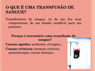 O QUE É UMA TRANSFUSÃO DE SANGUE? Transferência de sangue, ou de um dos seus componentes, de um doador saudável para um paciente. Porque é necessário uma transfusão de sangue? Causas agudas:  acidentes, cirurgias... Causas crónicas:  anemias crónicas, quimioterapia, outras doenças... 