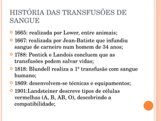 HISTÓRIA DAS TRANSFUSÕES DE SANGUE 1665: realizada por Lower, entre animais; 1667: realizada por Jean-Batiste que infundiu sangue de carneiro num homem de 34 anos; 1788: Pontick e Landois concluem que as transfusões podem salvar vidas; 1818: Blundell realiza a 1ª transfusão com sangue humano; 1869: desenvolvem-se técnicas e equipamentos; 1901:Landsteiner descreve tipos de células vermelhas (A, B, AB, O), descobrindo a compatibilidade; 