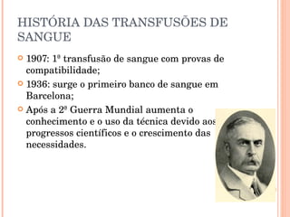 HISTÓRIA DAS TRANSFUSÕES DE SANGUE 1907: 1ª transfusão de sangue com provas de compatibilidade; 1936: surge o primeiro banco de sangue em Barcelona; Após a 2ª Guerra Mundial aumenta o conhecimento e o uso da técnica devido aos progressos científicos e o crescimento das necessidades. 
