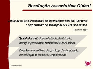 Configura-se pelo crescimento de organizações sem fins lucrativos e pelo aumento de sua importância em todo mundo  Salamon, 1998 Qualidades atribuídas:  eficiência, flexibilidade, inovação; participação, fortalecimento democrático Desafios:  competência de gestão, profissionalização, consolidação da identidade organizacional Revolução Associativa Global 