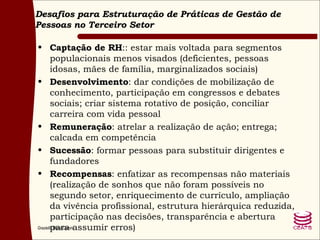 Desafios para Estruturação de Práticas de Gestão de Pessoas no Terceiro Setor Captação de RH :: estar mais voltada para segmentos populacionais menos visados (deficientes, pessoas idosas, mães de família, marginalizados sociais) Desenvolvimento : dar condições de mobilização de conhecimento, participação em congressos e debates sociais; criar sistema rotativo de posição, conciliar carreira com vida pessoal Remuneração : atrelar a realização de ação; entrega; calcada em competência Sucessão : formar pessoas para substituir dirigentes e fundadores Recompensas : enfatizar as recompensas não materiais (realização de sonhos que não foram possíveis no segundo setor, enriquecimento de currículo, ampliação da vivência profissional, estrutura hierárquica reduzida, participação nas decisões, transparência e abertura para assumir erros) 