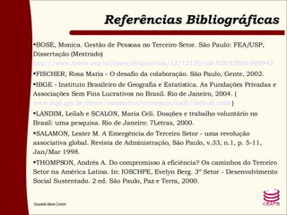 Referências Bibliográficas BOSE, Monica. Gestão de Pessoas no Terceiro Setor. São Paulo: FEA/USP, Dissertação (Mestrado)  http://www.teses.usp.br/teses/disponiveis/12/12139/tde-02032005-000942 FISCHER, Rosa Maria - O desafio da colaboração. São Paulo, Gente, 2002. IBGE - Instituto Brasileiro de Geografia e Estatística. As Fundações Privadas e Associações Sem Fins Lucrativos no Brasil. Rio de Janeiro, 2004. ( www.ibge.gov.br/home/estatistica/economia/fasfil/default.shtm ) LANDIM, Leilah e SCALON, Maria Celi. Doações e trabalho voluntário no Brasil: uma pesquisa. Rio de Janeiro: 7Letras, 2000. SALAMON, Lester M. A Emergência do Terceiro Setor - uma revolução associativa global. Revista de Administração, São Paulo, v.33, n.1, p. 5-11, Jan/Mar 1998. THOMPSON, Andrés A. Do compromisso à eficiência? Os caminhos do Terceiro Setor na América Latina. In: IOSCHPE, Evelyn Berg. 3º Setor - Desenvolvimento Social Sustentado. 2 ed. São Paulo, Paz e Terra, 2000. 