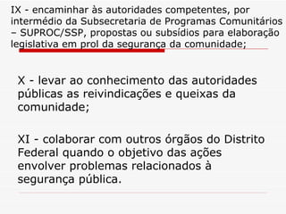 IX - encaminhar às autoridades competentes, por intermédio da Subsecretaria de Programas Comunitários – SUPROC/SSP, propostas ou subsídios para elaboração legislativa em prol da segurança da comunidade; X - levar ao conhecimento das autoridades públicas as reivindicações e queixas da comunidade; XI - colaborar com outros órgãos do Distrito Federal quando o objetivo das ações envolver problemas relacionados à segurança pública. 