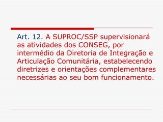 Art. 12.   A SUPROC/SSP supervisionará as atividades dos CONSEG, por intermédio da Diretoria de Integração e Articulação Comunitária, estabelecendo diretrizes e orientações complementares necessárias ao seu bom funcionamento. 
