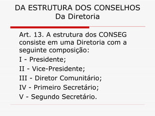 DA ESTRUTURA DOS CONSELHOS Da Diretoria Art. 13. A estrutura dos CONSEG consiste em uma Diretoria com a seguinte composição: I - Presidente; II - Vice-Presidente; III - Diretor Comunitário; IV - Primeiro Secretário; V - Segundo Secretário. 
