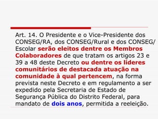 Art. 14. O Presidente e o Vice-Presidente dos CONSEG/RA, dos CONSEG/Rural e dos CONSEG/ Escolar  serão eleitos dentre os Membros Colaboradores  de que tratam os artigos 23 e 39 a 48 deste Decreto  ou dentre os líderes comunitários de destacada atuação na comunidade à qual pertencem , na forma prevista neste Decreto e em regulamento a ser expedido pela Secretaria de Estado de Segurança Pública do Distrito Federal, para mandato de  dois anos , permitida a reeleição. 