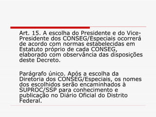 Art. 15. A escolha do Presidente e do Vice-Presidente dos CONSEG/Especiais ocorrerá de acordo com normas estabelecidas em Estatuto próprio de cada CONSEG, elaborado com observância das disposições deste Decreto. Parágrafo único. Após a escolha da Diretoria dos CONSEG/Especiais, os nomes dos escolhidos serão encaminhados à SUPROC/SSP para conhecimento e publicação no Diário Oficial do Distrito Federal. 