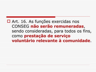 Art. 16. As funções exercidas nos CONSEG  não serão remuneradas , sendo consideradas, para todos os fins, como  prestação de serviço voluntário relevante à comunidade . 