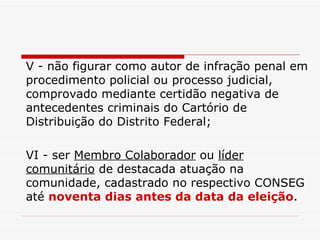 V - não figurar como autor de infração penal em procedimento policial ou processo judicial, comprovado mediante certidão negativa de antecedentes criminais do Cartório de Distribuição do Distrito Federal; VI - ser  Membro Colaborador  ou  líder comunitário  de destacada atuação na comunidade, cadastrado no respectivo CONSEG até  noventa dias antes da data da eleição . 