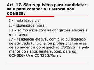 Art. 17. São requisitos para candidatar-se e para compor a Diretoria dos CONSEG: I - maioridade civil; II - idoneidade moral; III - adimplência com as obrigações eleitorais e militares; IV - residência efetiva, domicílio ou exercício de atividade funcional ou profissional na área de abrangência do respectivo CONSEG há pelo menos dois anos ininterruptos, para os CONSEG/RA e CONSEG/Rural; 