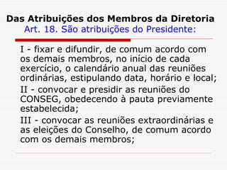 Das Atribuições dos Membros da Diretoria Art. 18. São atribuições do Presidente: I - fixar e difundir, de comum acordo com os demais membros, no início de cada exercício, o calendário anual das reuniões ordinárias, estipulando data, horário e local; II - convocar e presidir as reuniões do CONSEG, obedecendo à pauta previamente estabelecida; III - convocar as reuniões extraordinárias e as eleições do Conselho, de comum acordo com os demais membros; 