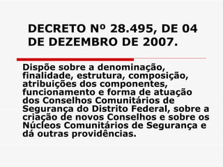 DECRETO Nº 28.495, DE 04 DE DEZEMBRO DE 2007. Dispõe sobre a denominação, finalidade, estrutura, composição, atribuições dos componentes, funcionamento e forma de atuação dos Conselhos Comunitários de Segurança do Distrito Federal, sobre a criação de novos Conselhos e sobre os Núcleos Comunitários de Segurança e dá outras providências. 