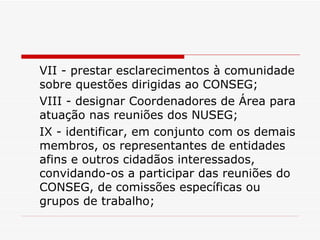 VII - prestar esclarecimentos à comunidade sobre questões dirigidas ao CONSEG; VIII - designar Coordenadores de Área para atuação nas reuniões dos NUSEG; IX - identificar, em conjunto com os demais membros, os representantes de entidades afins e outros cidadãos interessados, convidando-os a participar das reuniões do CONSEG, de comissões específicas ou grupos de trabalho; 