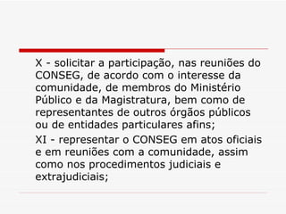 X - solicitar a participação, nas reuniões do CONSEG, de acordo com o interesse da comunidade, de membros do Ministério Público e da Magistratura, bem como de representantes de outros órgãos públicos ou de entidades particulares afins; XI - representar o CONSEG em atos oficiais e em reuniões com a comunidade, assim como nos procedimentos judiciais e extrajudiciais; 